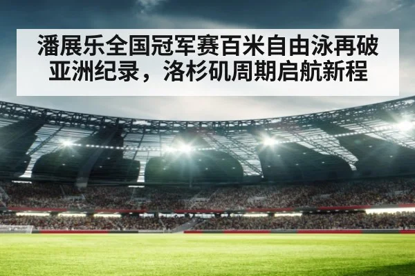 潘展乐全国冠军赛百米自由泳再破亚洲纪录,洛杉矶周期启航新程